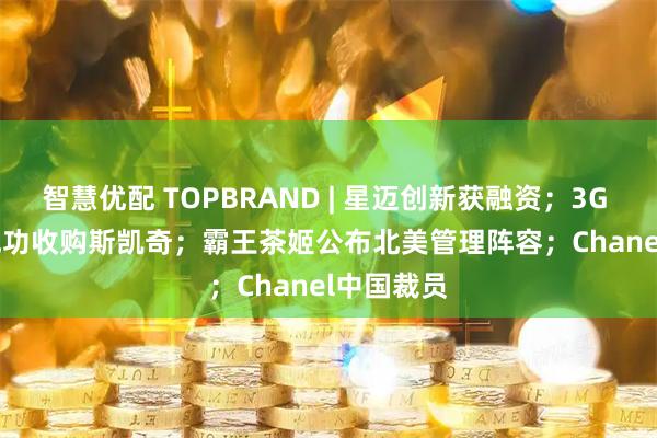 智慧优配 TOPBRAND | 星迈创新获融资;3G Capital成功收购斯凯奇;霸王茶姬公布北美管理阵容;Chanel中国裁员