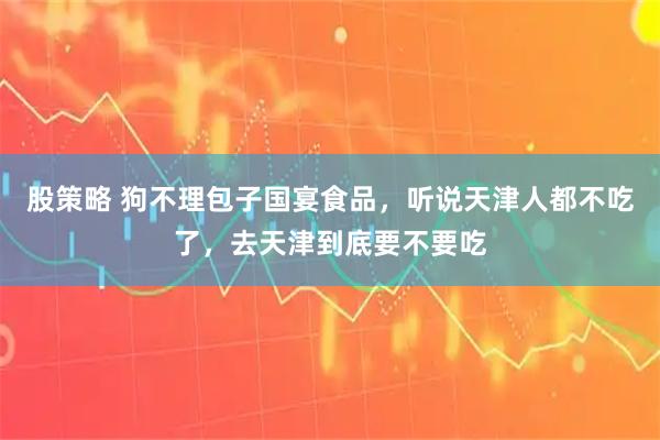 股策略 狗不理包子国宴食品，听说天津人都不吃了，去天津到底要不要吃