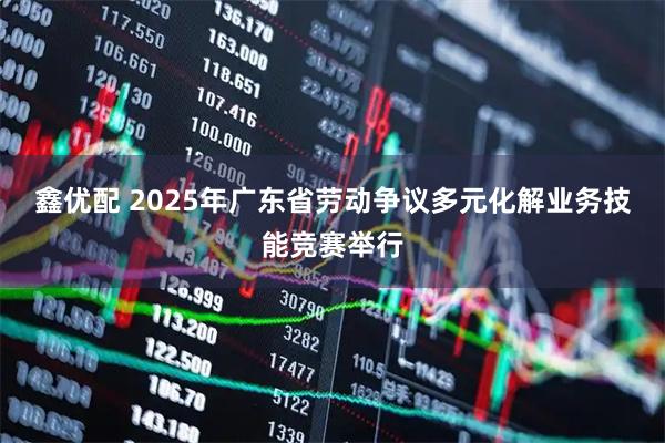 鑫优配 2025年广东省劳动争议多元化解业务技能竞赛举行