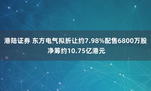 港陆证券 东方电气拟折让约7.98%配售6800万股 净筹约10.75亿港元