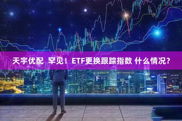 天宇优配  罕见！ETF更换跟踪指数 什么情况？