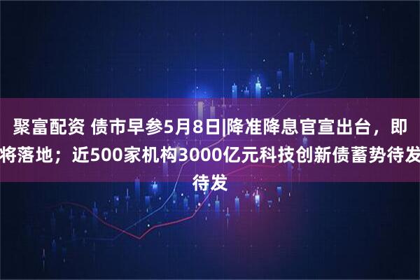 聚富配资 债市早参5月8日|降准降息官宣出台，即将落地；近500家机构3000亿元科技创新债蓄势待发