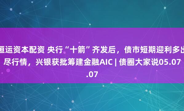 恒运资本配资 央行“十箭”齐发后，债市短期迎利多出尽行情，兴银获批筹建金融AIC | 债圈大家说05.07