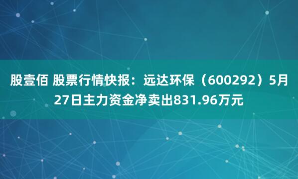 股壹佰 股票行情快报：远达环保（600292）5月27日主力资金净卖出831.96万元