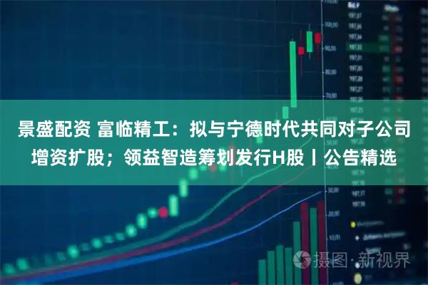景盛配资 富临精工:拟与宁德时代共同对子公司增资扩股;领益智造筹划发行H股丨公告精选