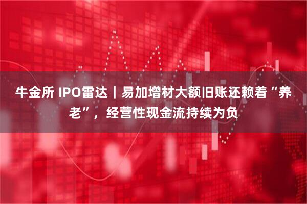 牛金所 IPO雷达|易加增材大额旧账还赖着“养老”,经营性现金流持续为负