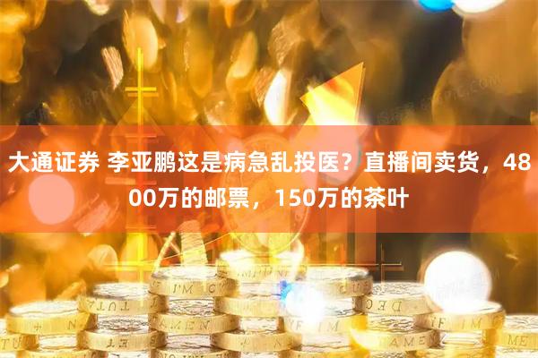 大通证券 李亚鹏这是病急乱投医？直播间卖货，4800万的邮票，150万的茶叶
