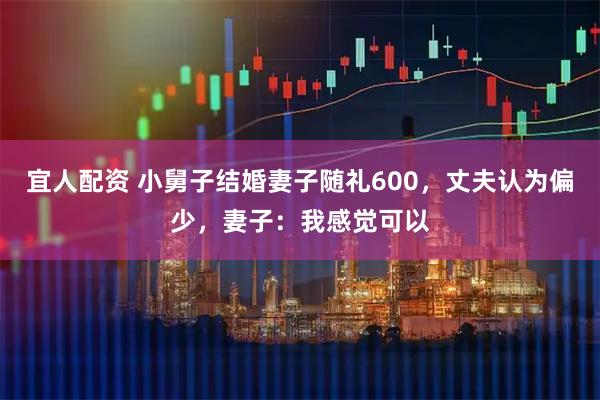 宜人配资 小舅子结婚妻子随礼600，丈夫认为偏少，妻子：我感觉可以