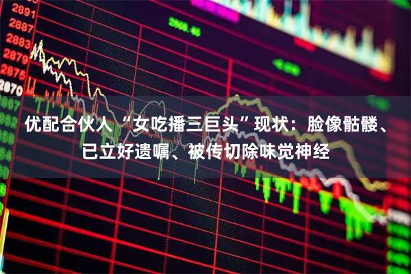 优配合伙人 “女吃播三巨头”现状：脸像骷髅、已立好遗嘱、被传切除味觉神经