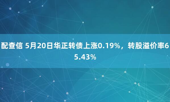 配查信 5月20日华正转债上涨0.19%，转股溢价率65.43%