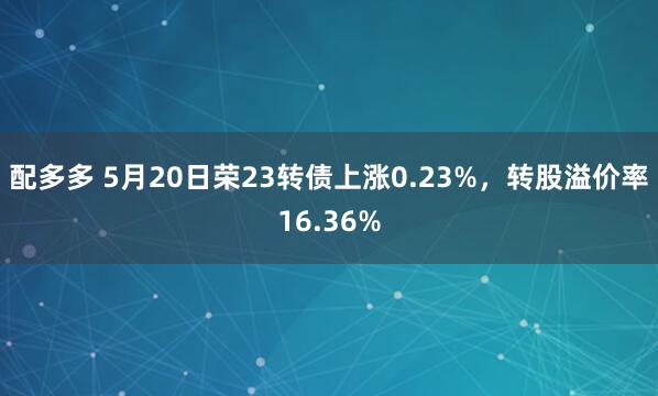 配多多 5月20日荣23转债上涨0.23%，转股溢价率16.36%
