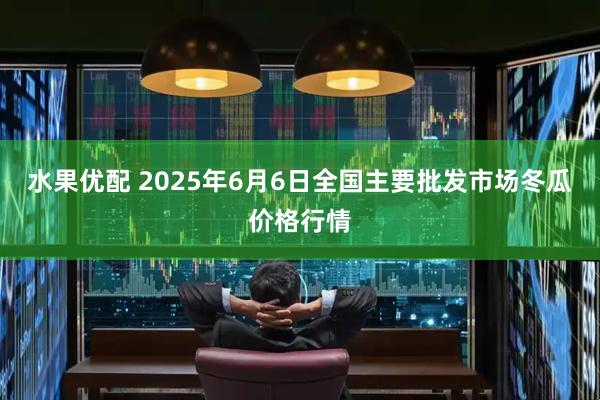 水果优配 2025年6月6日全国主要批发市场冬瓜价格行情