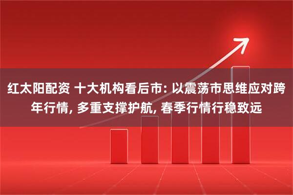 红太阳配资 十大机构看后市: 以震荡市思维应对跨年行情, 多重支撑护航, 春季行情行稳致远