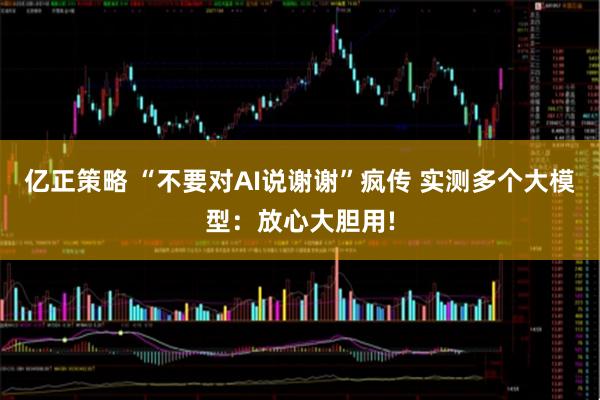 亿正策略 “不要对AI说谢谢”疯传 实测多个大模型：放心大胆用!