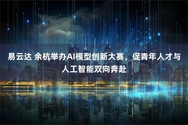 易云达 余杭举办AI模型创新大赛，促青年人才与人工智能双向奔赴