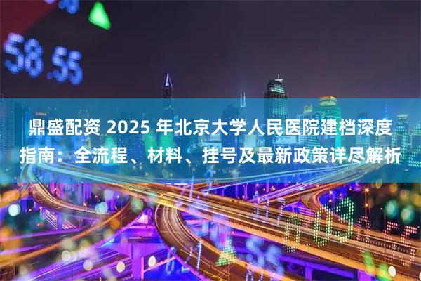 鼎盛配资 2025 年北京大学人民医院建档深度指南:全流程、材料、挂号及最新政策详尽解析