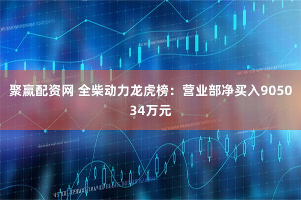 聚赢配资网 全柴动力龙虎榜:营业部净买入905034万元
