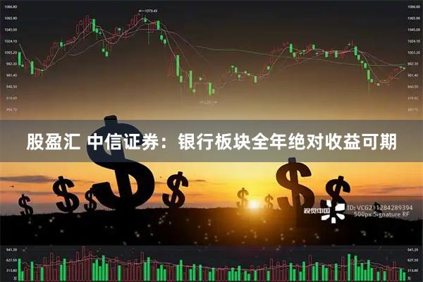 股盈汇 中信证券：银行板块全年绝对收益可期