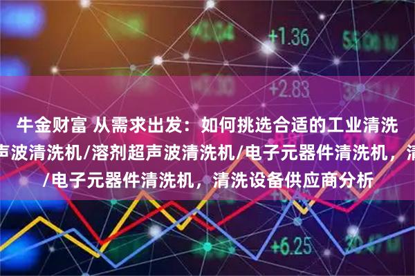 牛金财富 从需求出发：如何挑选合适的工业清洗设备厂家，大型超声波清洗机/溶剂超声波清洗机/电子元器件清洗机，清洗设备供应商分析