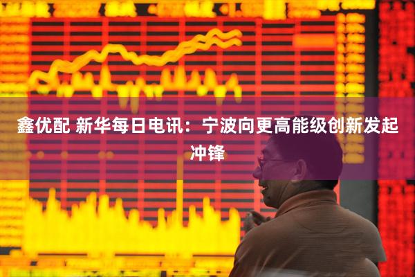 鑫优配 新华每日电讯：宁波向更高能级创新发起冲锋
