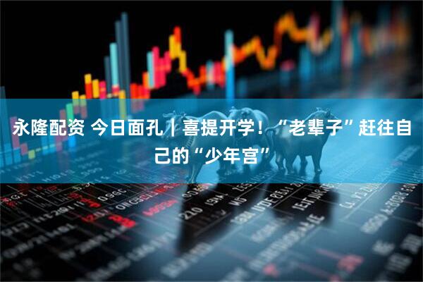 永隆配资 今日面孔｜喜提开学！“老辈子”赶往自己的“少年宫”