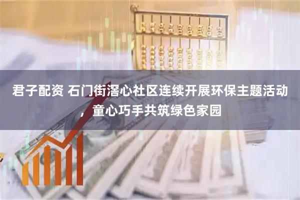 君子配资 石门街滘心社区连续开展环保主题活动，童心巧手共筑绿色家园