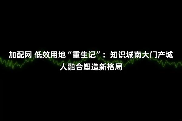 加配网 低效用地“重生记”：知识城南大门产城人融合塑造新格局